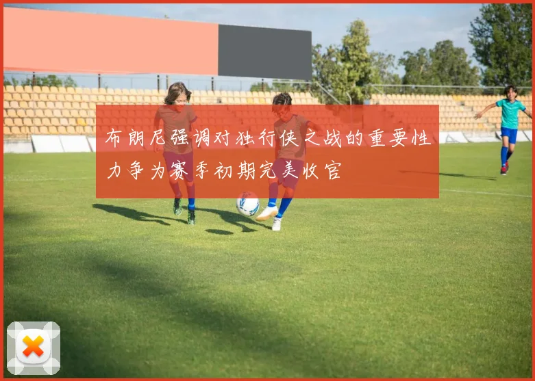 布朗尼强调对独行侠之战的重要性力争为赛季初期完美收官