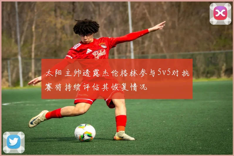 太阳主帅透露杰伦格林参与5v5对抗赛将持续评估其恢复情况