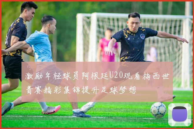 激励年轻球员阿根廷U20观看梅西世青赛精彩集锦提升足球梦想