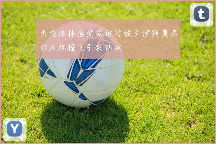 杰伦格林接受采访时被罗伊斯奥尼尔庆祝撞飞引发热议
