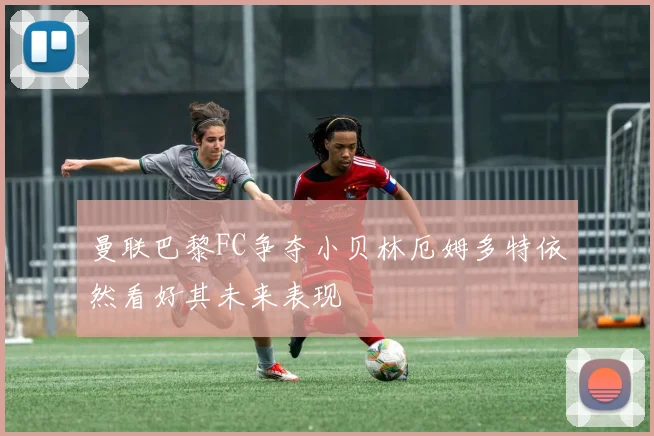 曼联巴黎FC争夺小贝林厄姆多特依然看好其未来表现