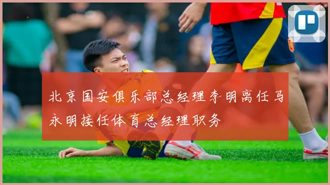 北京国安俱乐部总经理李明离任马永明接任体育总经理职务
