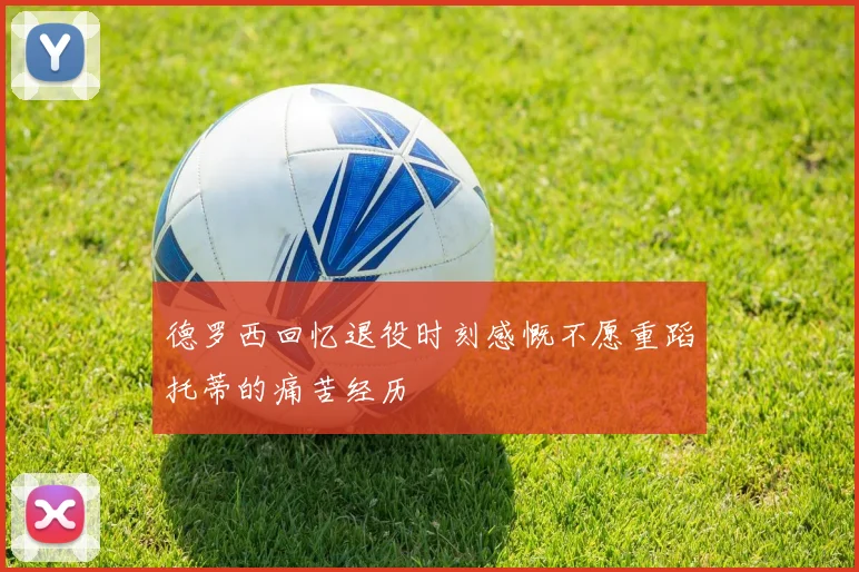 德罗西回忆退役时刻感慨不愿重蹈托蒂的痛苦经历