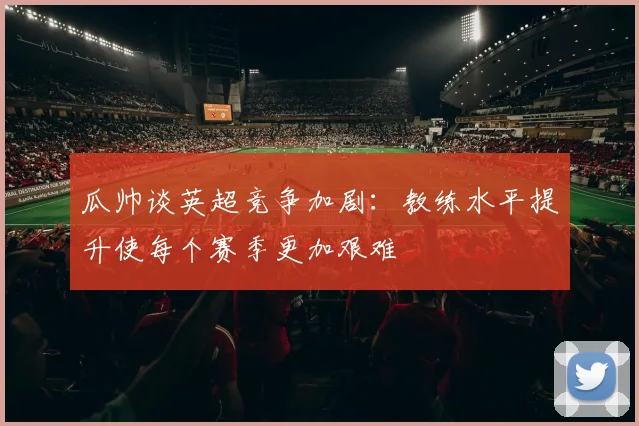瓜帅谈英超竞争加剧：教练水平提升使每个赛季更加艰难