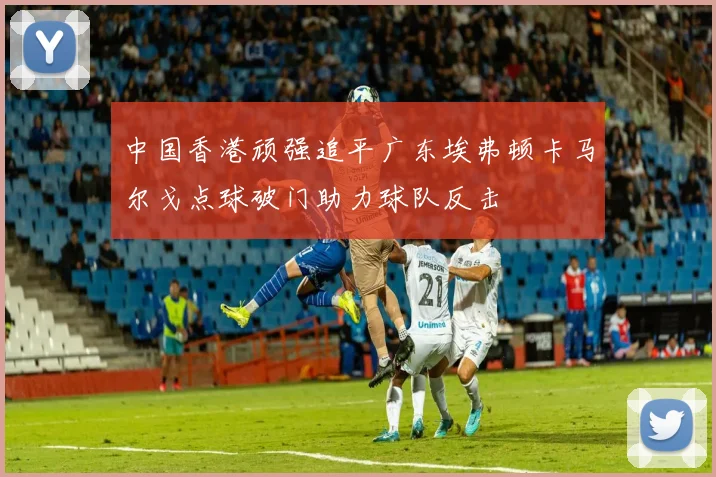 中国香港顽强追平广东埃弗顿卡马尔戈点球破门助力球队反击