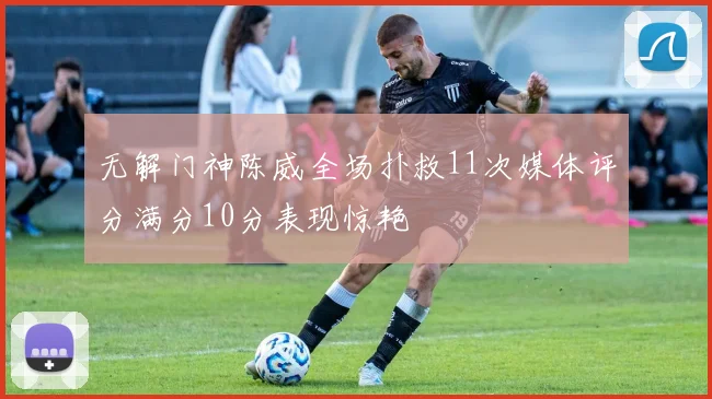 无解门神陈威全场扑救11次媒体评分满分10分表现惊艳