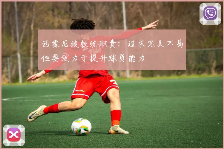 西蒙尼谈教练职责：追求完美不易但要致力于提升球员能力