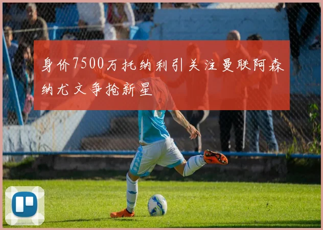 身价7500万托纳利引关注曼联阿森纳尤文争抢新星