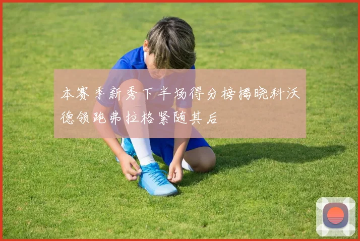 本赛季新秀下半场得分榜揭晓科沃德领跑弗拉格紧随其后