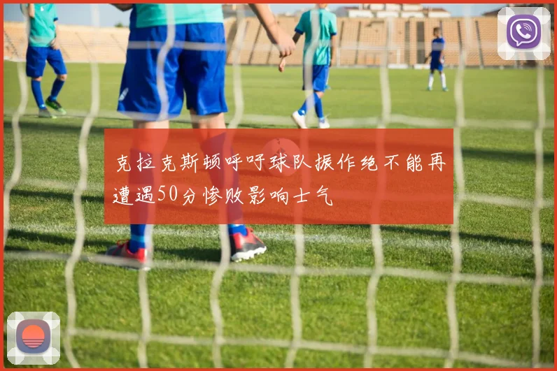 克拉克斯顿呼吁球队振作绝不能再遭遇50分惨败影响士气
