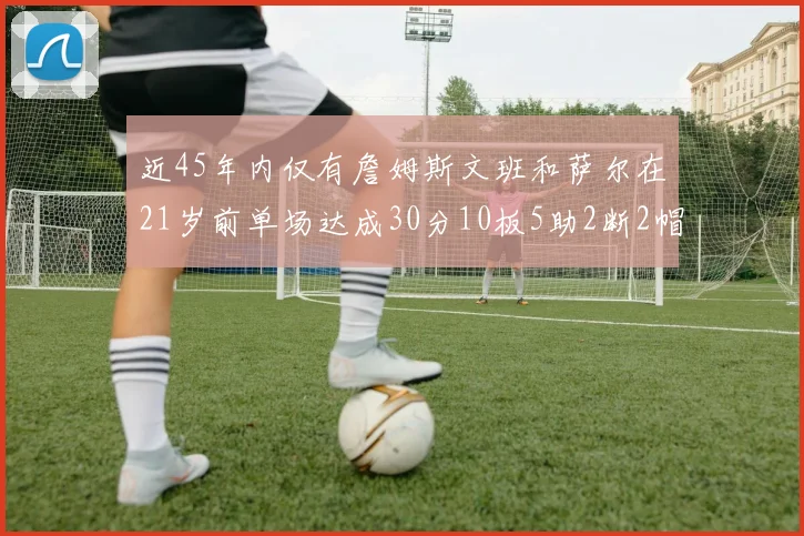 近45年内仅有詹姆斯文班和萨尔在21岁前单场达成30分10板5助2断2帽的壮举