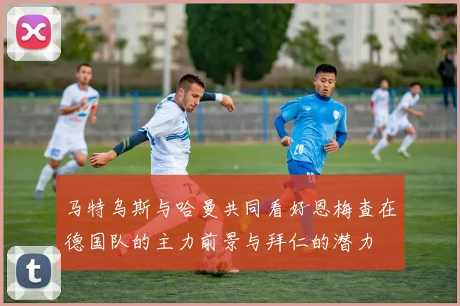 马特乌斯与哈曼共同看好恩梅查在德国队的主力前景与拜仁的潜力