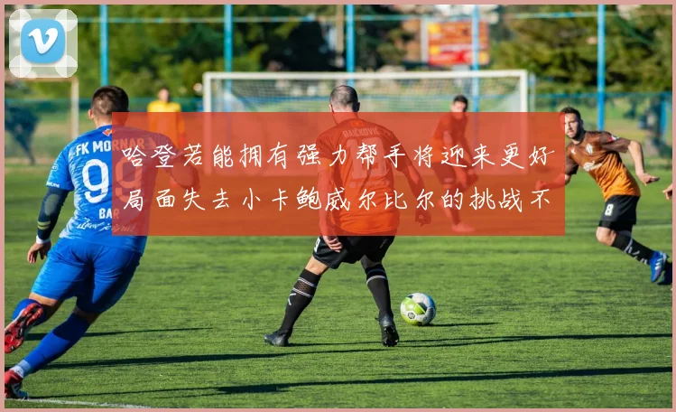 哈登若能拥有强力帮手将迎来更好局面失去小卡鲍威尔比尔的挑战不容小觑