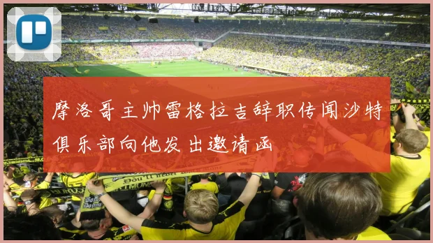 摩洛哥主帅雷格拉吉辞职传闻沙特俱乐部向他发出邀请函