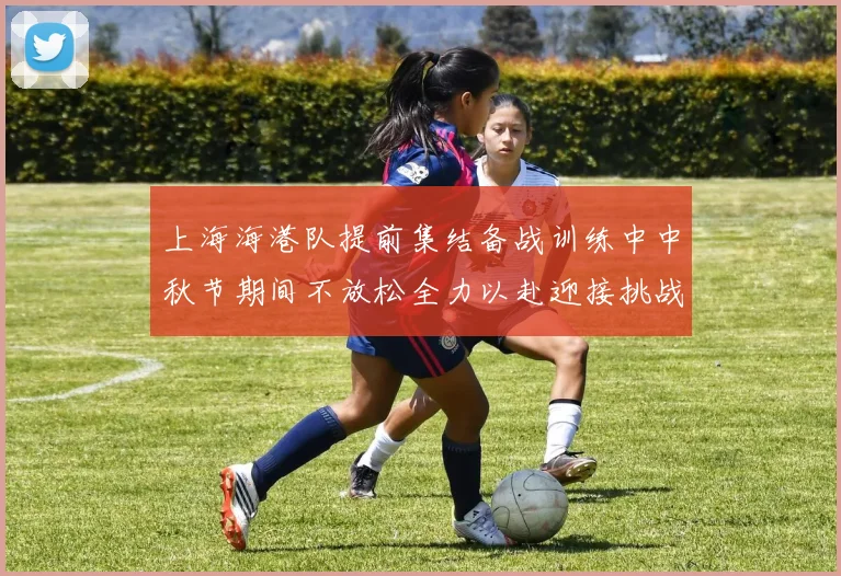 上海海港队提前集结备战训练中中秋节期间不放松全力以赴迎接挑战