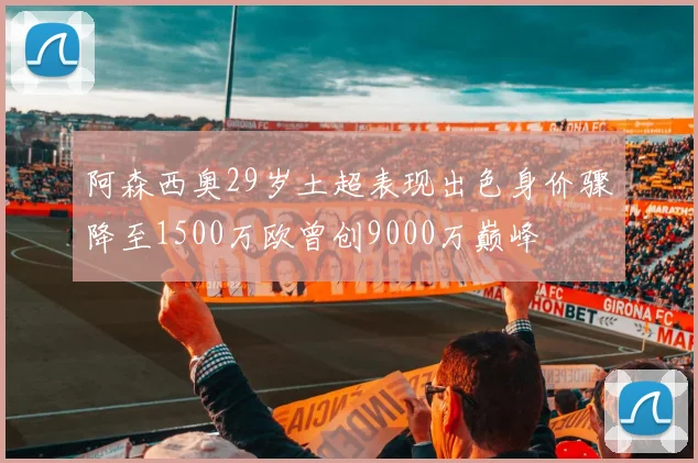阿森西奥29岁土超表现出色身价骤降至1500万欧曾创9000万巅峰