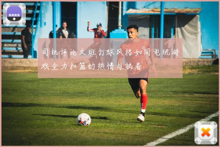 司机评论文班打球风格如同电玩游戏全力扣篮的热情与执着