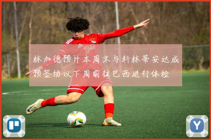 林加德预计本周末与科林蒂安达成预签协议下周前往巴西进行体检