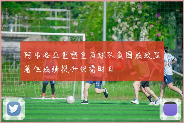 阿韦洛亚重塑皇马球队氛围成效显著但成绩提升仍需时日