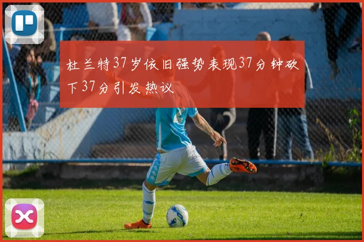 杜兰特37岁依旧强势表现37分钟砍下37分引发热议