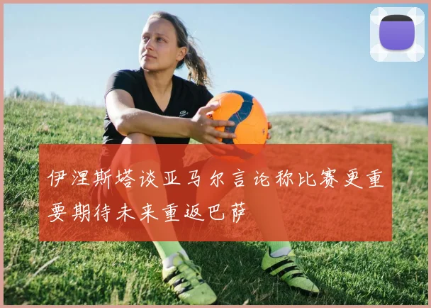 伊涅斯塔谈亚马尔言论称比赛更重要期待未来重返巴萨